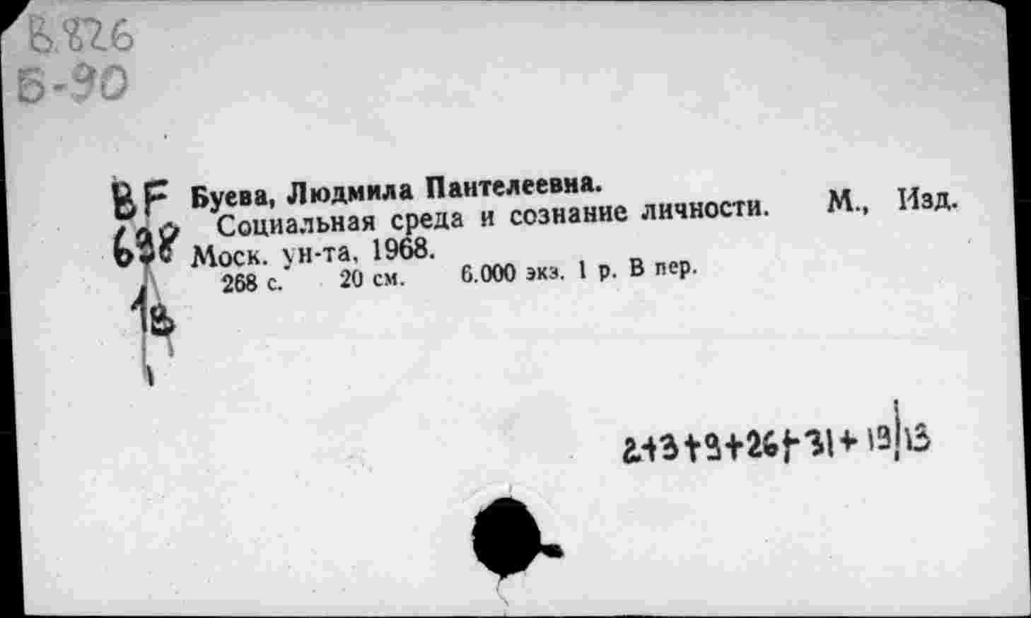 ﻿МН, Б-90
ВР Буева, Людмила Пантелеевна.
/лО Социальная среда и сознание личности. М., Изд.
Моск, ун-та, 1968.
1	268 с.’	20 см. 6.000 экз. 1 р. В лер.
1
* 13,113